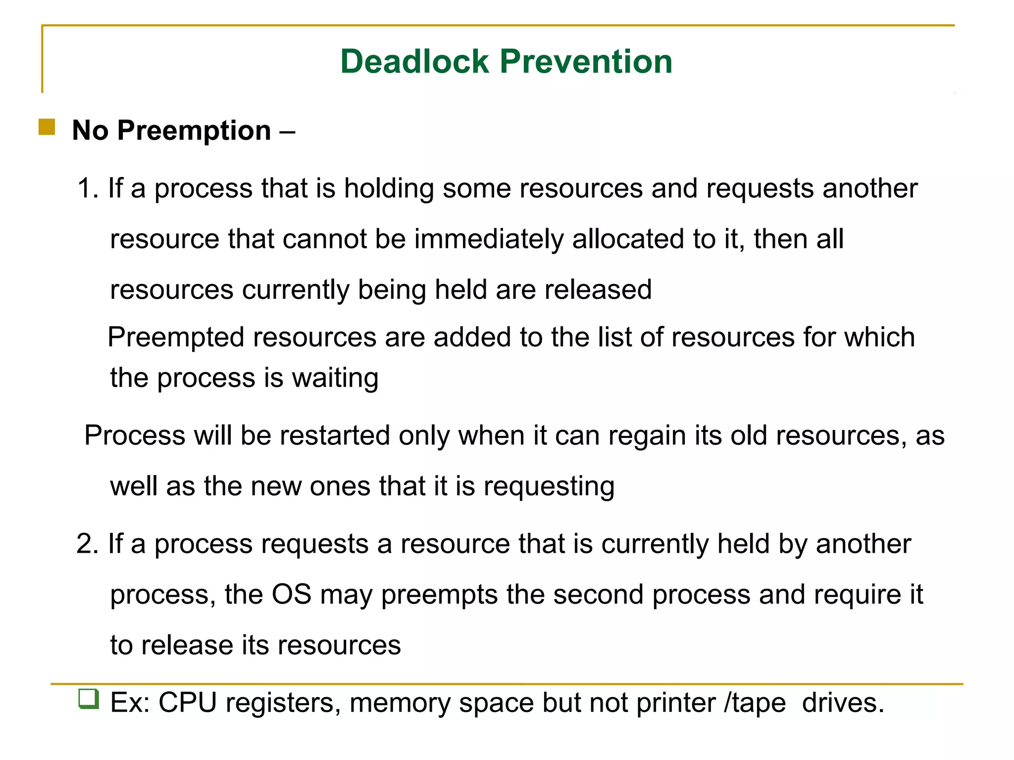 Deadlock Prevention
 No Preemption –

  1. If a process that is holding some resources and requests another
     resource that cannot be immediately allocated to it, then all
     resources currently being held are released
    Preempted resources are added to the list of resources for which
    the process is waiting

   Process will be restarted only when it can regain its old resources, as
     well as the new ones that it is requesting

  2. If a process requests a resource that is currently held by another
     process, the OS may preempts the second process and require it
     to release its resources
   Ex: CPU registers, memory space but not printer /tape drives.
 