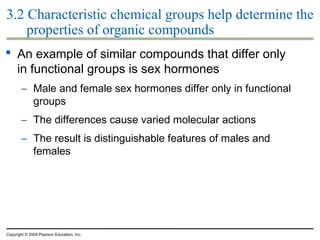 3.2 Characteristic chemical groups help determine the
properties of organic compounds
 An example of similar compounds that differ only
in functional groups is sex hormones
– Male and female sex hormones differ only in functional
groups
– The differences cause varied molecular actions
– The result is distinguishable features of males and
females

Copyright © 2009 Pearson Education, Inc.

 