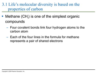 3.1 Life’s molecular diversity is based on the
properties of carbon
 Methane (CH4) is one of the simplest organic
compounds
– Four covalent bonds link four hydrogen atoms to the
carbon atom
– Each of the four lines in the formula for methane
represents a pair of shared electrons

Copyright © 2009 Pearson Education, Inc.

 