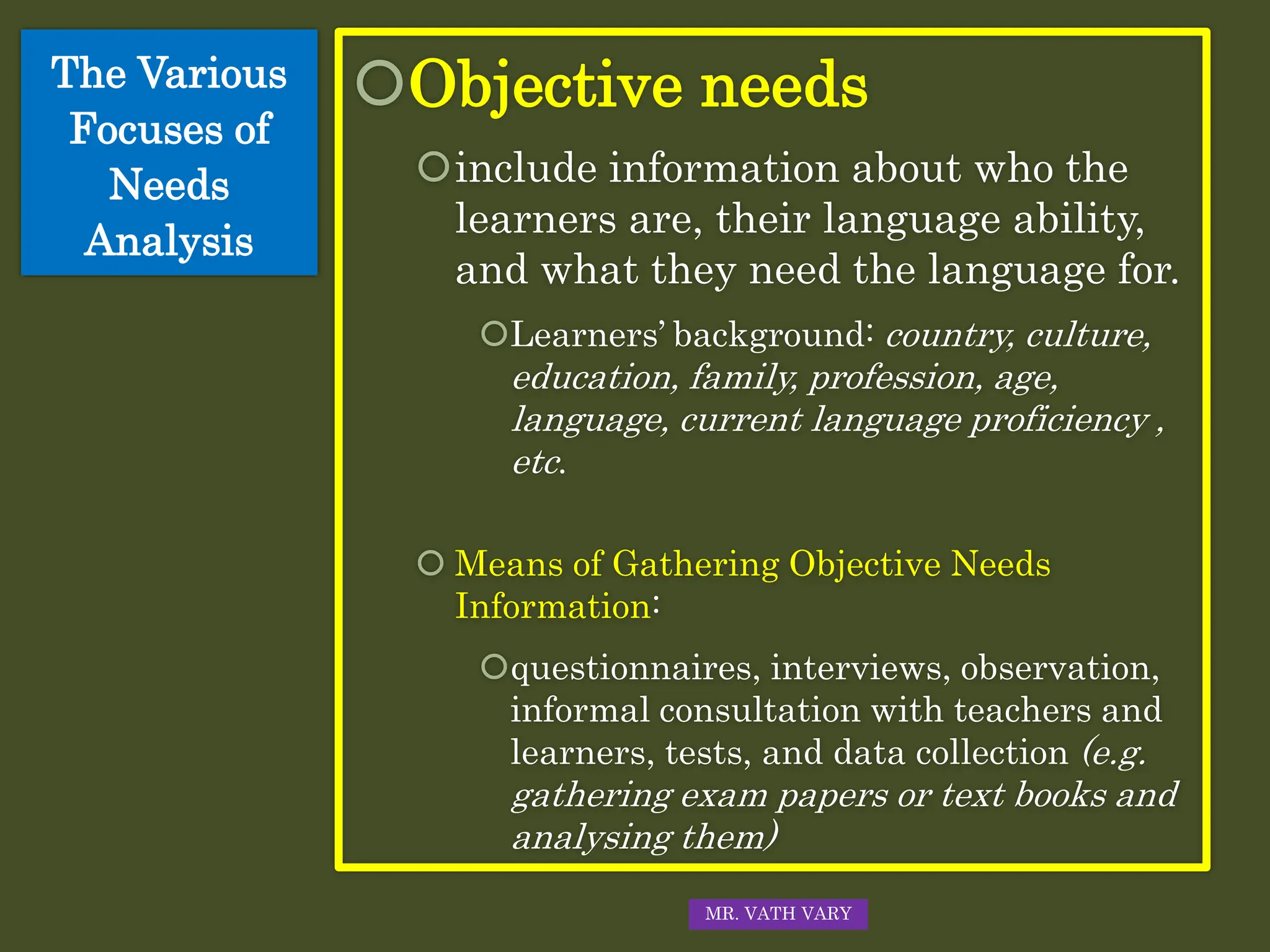 Objective needs
include information about who the
learners are, their language ability,
and what they need the language for.
Learners’ background: country, culture,
education, family, profession, age,
language, current language proficiency ,
etc.
 Means of Gathering Objective Needs
Information:
questionnaires, interviews, observation,
informal consultation with teachers and
learners, tests, and data collection (e.g.
gathering exam papers or text books and
analysing them)
The Various
Focuses of
Needs
Analysis
MR. VATH VARY
 