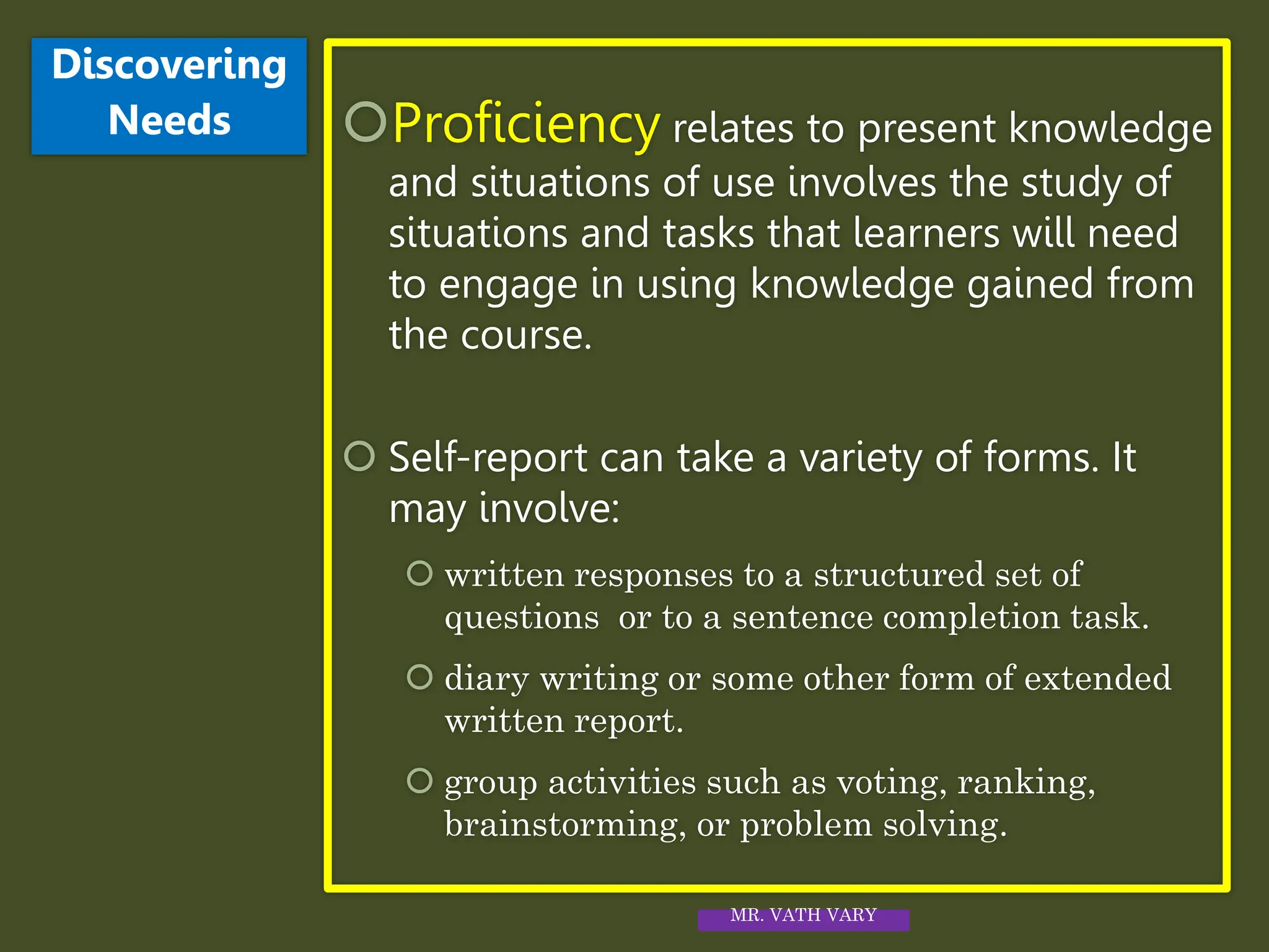 Proficiency relates to present knowledge
and situations of use involves the study of
situations and tasks that learners will need
to engage in using knowledge gained from
the course.
 Self-report can take a variety of forms. It
may involve:
 written responses to a structured set of
questions or to a sentence completion task.
 diary writing or some other form of extended
written report.
 group activities such as voting, ranking,
brainstorming, or problem solving.
Discovering
Needs
MR. VATH VARY
 