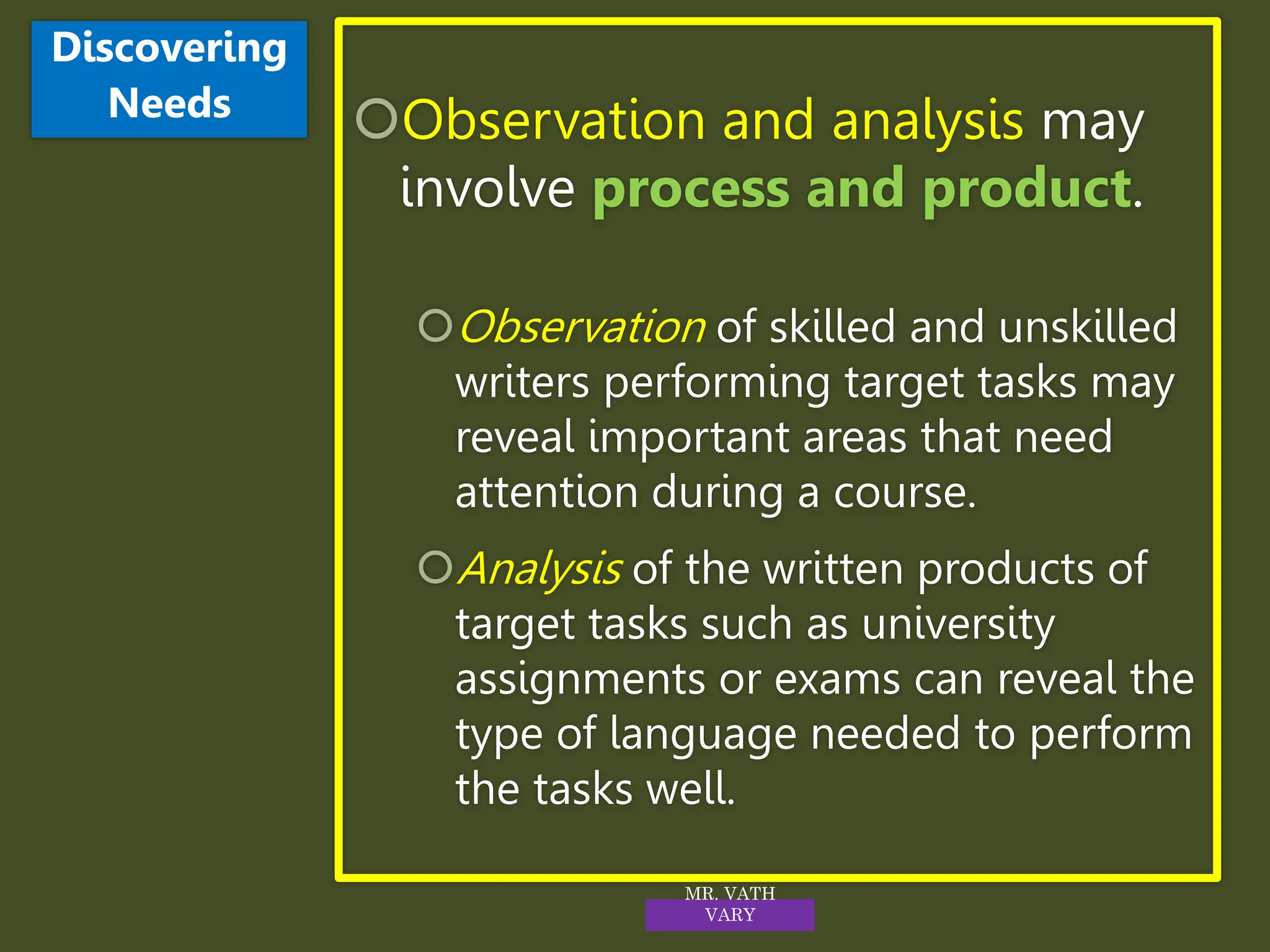 Observation and analysis may
involve process and product.
Observation of skilled and unskilled
writers performing target tasks may
reveal important areas that need
attention during a course.
Analysis of the written products of
target tasks such as university
assignments or exams can reveal the
type of language needed to perform
the tasks well.
Discovering
Needs
MR. VATH
VARY
 