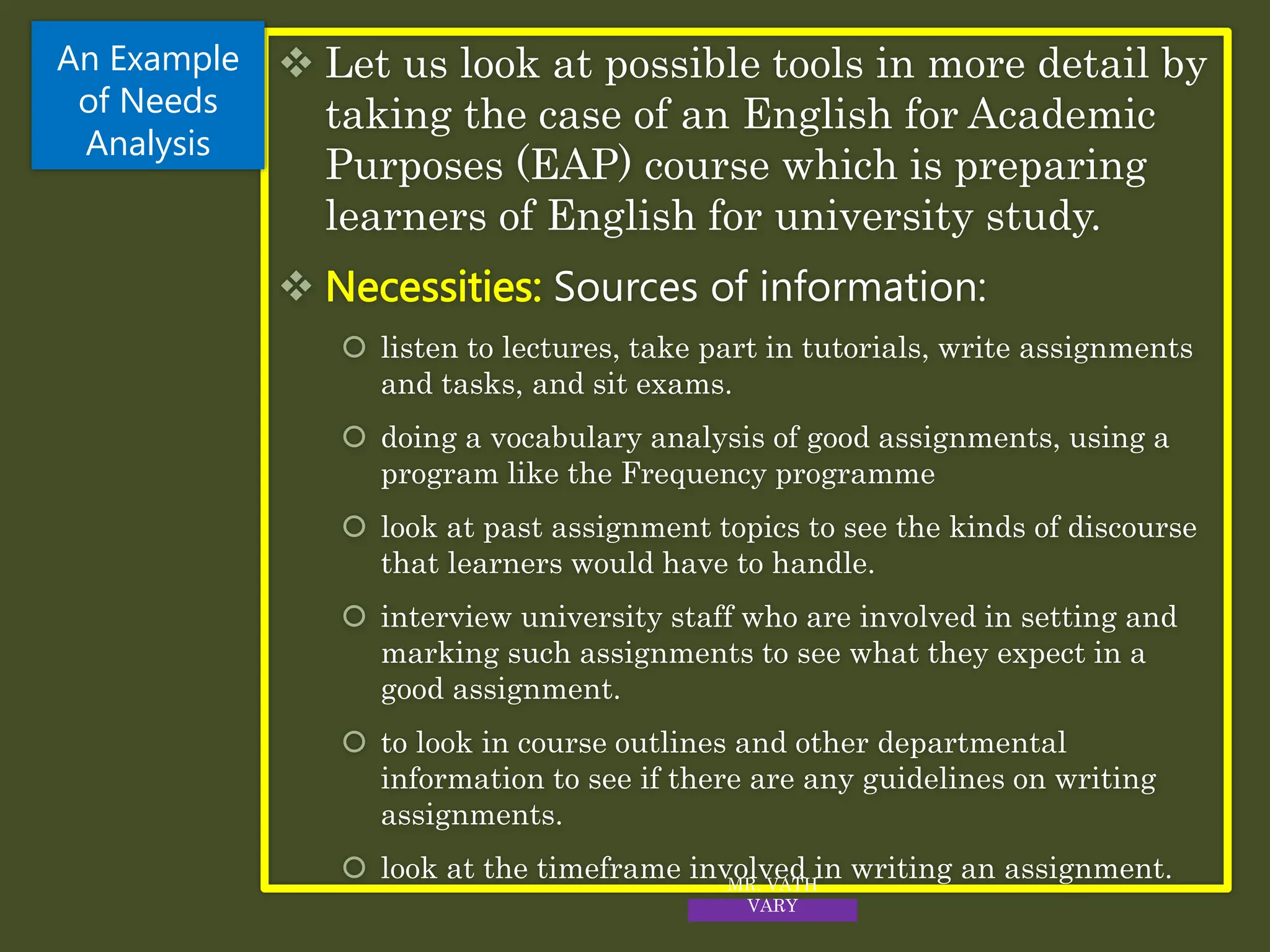  Let us look at possible tools in more detail by
taking the case of an English for Academic
Purposes (EAP) course which is preparing
learners of English for university study.
 Necessities: Sources of information:
 listen to lectures, take part in tutorials, write assignments
and tasks, and sit exams.
 doing a vocabulary analysis of good assignments, using a
program like the Frequency programme
 look at past assignment topics to see the kinds of discourse
that learners would have to handle.
 interview university staff who are involved in setting and
marking such assignments to see what they expect in a
good assignment.
 to look in course outlines and other departmental
information to see if there are any guidelines on writing
assignments.
 look at the timeframe involved in writing an assignment.
An Example
of Needs
Analysis
MR. VATH
VARY
 