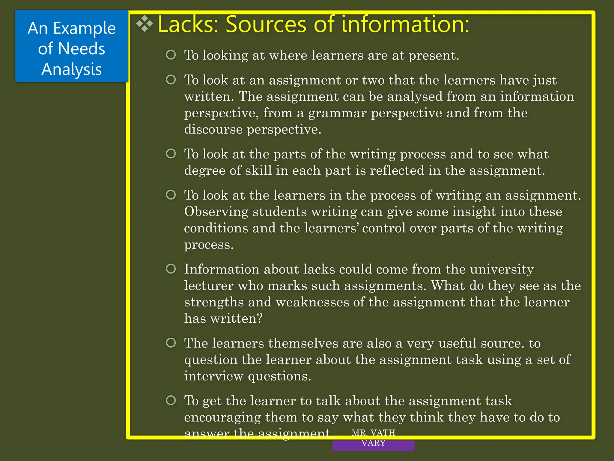 Lacks: Sources of information:
 To looking at where learners are at present.
 To look at an assignment or two that the learners have just
written. The assignment can be analysed from an information
perspective, from a grammar perspective and from the
discourse perspective.
 To look at the parts of the writing process and to see what
degree of skill in each part is reflected in the assignment.
 To look at the learners in the process of writing an assignment.
Observing students writing can give some insight into these
conditions and the learners’ control over parts of the writing
process.
 Information about lacks could come from the university
lecturer who marks such assignments. What do they see as the
strengths and weaknesses of the assignment that the learner
has written?
 The learners themselves are also a very useful source. to
question the learner about the assignment task using a set of
interview questions.
 To get the learner to talk about the assignment task
encouraging them to say what they think they have to do to
answer the assignment.
An Example
of Needs
Analysis
MR. VATH
VARY
 