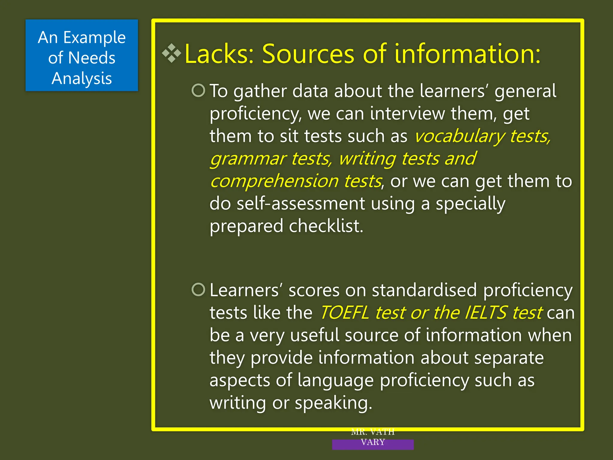 Lacks: Sources of information:
To gather data about the learners’ general
proficiency, we can interview them, get
them to sit tests such as vocabulary tests,
grammar tests, writing tests and
comprehension tests, or we can get them to
do self-assessment using a specially
prepared checklist.
Learners’ scores on standardised proficiency
tests like the TOEFL test or the IELTS test can
be a very useful source of information when
they provide information about separate
aspects of language proficiency such as
writing or speaking.
An Example
of Needs
Analysis
MR. VATH
VARY
 