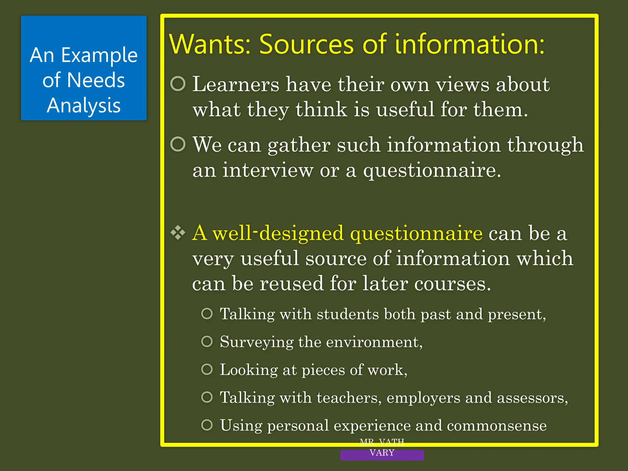 Wants: Sources of information:
 Learners have their own views about
what they think is useful for them.
 We can gather such information through
an interview or a questionnaire.
 A well-designed questionnaire can be a
very useful source of information which
can be reused for later courses.
 Talking with students both past and present,
 Surveying the environment,
 Looking at pieces of work,
 Talking with teachers, employers and assessors,
 Using personal experience and commonsense
An Example
of Needs
Analysis
MR. VATH
VARY
 