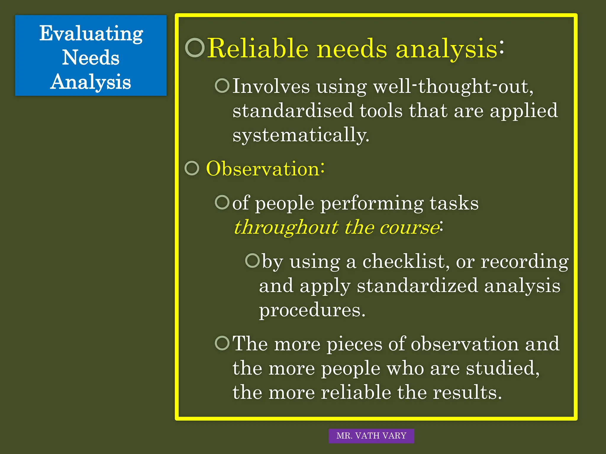 Evaluating
Needs
Analysis
Reliable needs analysis:
Involves using well-thought-out,
standardised tools that are applied
systematically.
 Observation:
of people performing tasks
throughout the course:
by using a checklist, or recording
and apply standardized analysis
procedures.
The more pieces of observation and
the more people who are studied,
the more reliable the results.
MR. VATH VARY
 