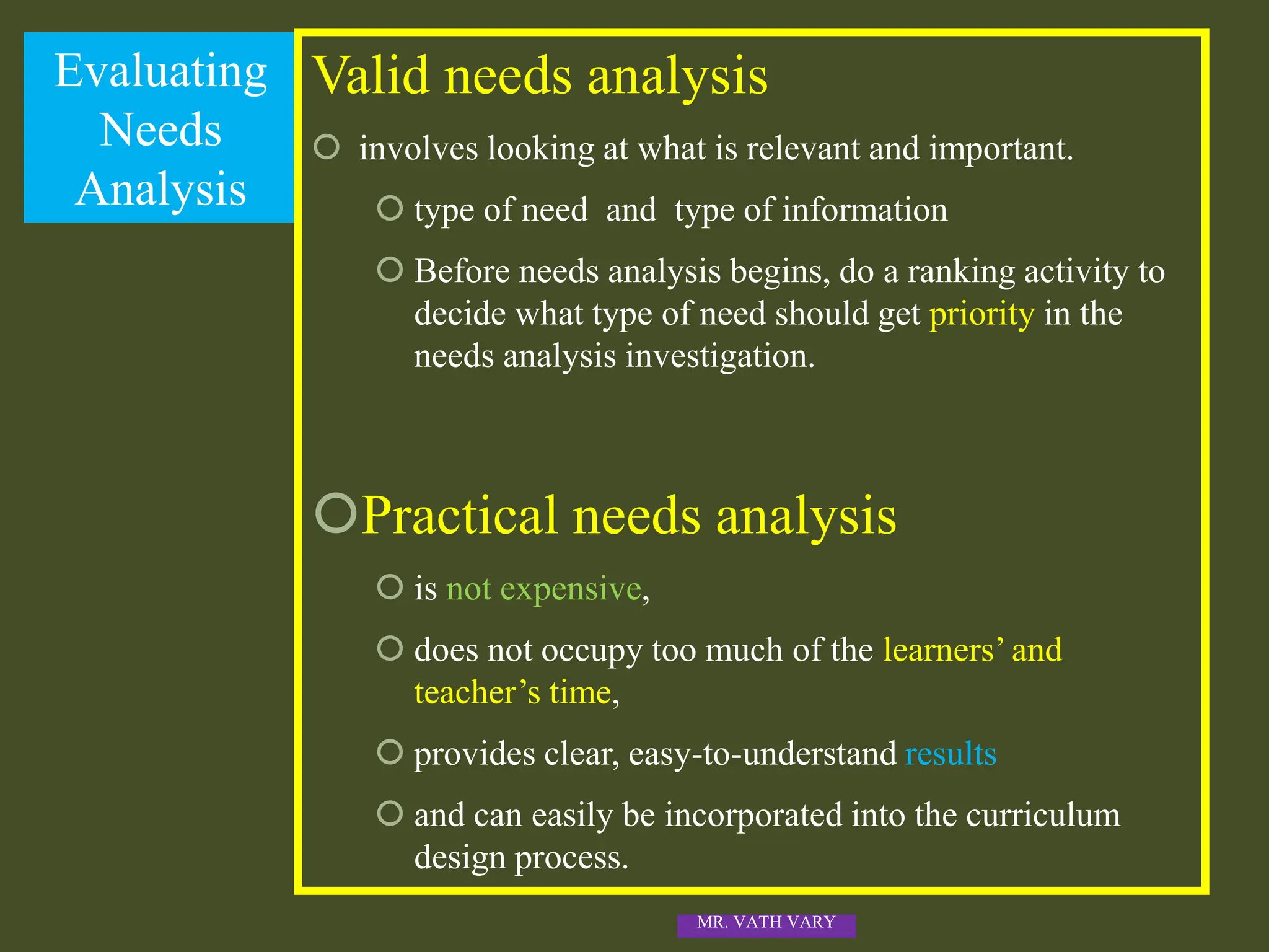 Evaluating
Needs
Analysis
Valid needs analysis
 involves looking at what is relevant and important.
 type of need and type of information
 Before needs analysis begins, do a ranking activity to
decide what type of need should get priority in the
needs analysis investigation.
Practical needs analysis
 is not expensive,
 does not occupy too much of the learners’ and
teacher’s time,
 provides clear, easy-to-understand results
 and can easily be incorporated into the curriculum
design process.
MR. VATH VARY
 