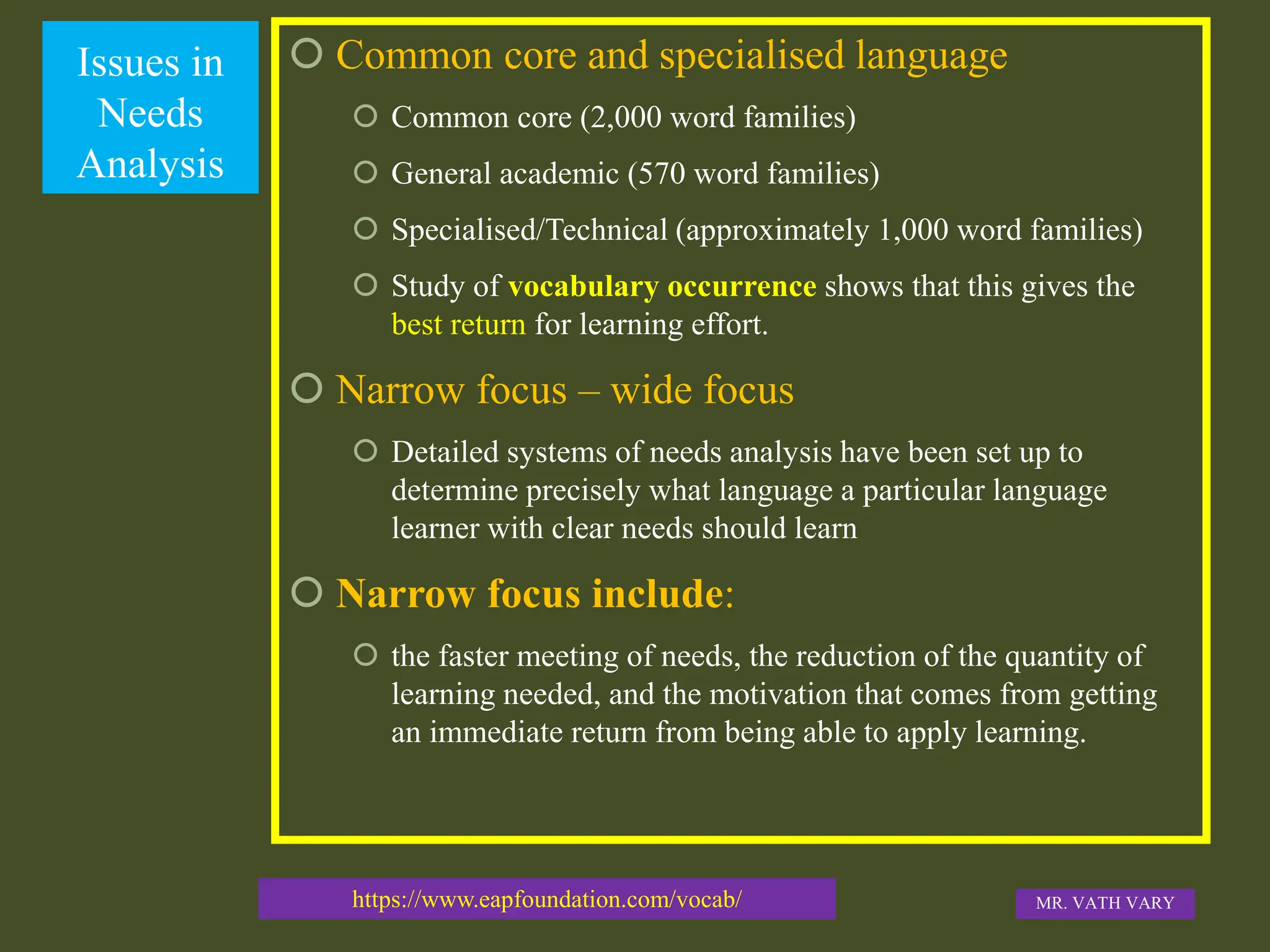 Issues in
Needs
Analysis
 Common core and specialised language
 Common core (2,000 word families)
 General academic (570 word families)
 Specialised/Technical (approximately 1,000 word families)
 Study of vocabulary occurrence shows that this gives the
best return for learning effort.
 Narrow focus – wide focus
 Detailed systems of needs analysis have been set up to
determine precisely what language a particular language
learner with clear needs should learn
 Narrow focus include:
 the faster meeting of needs, the reduction of the quantity of
learning needed, and the motivation that comes from getting
an immediate return from being able to apply learning.
https://www.eapfoundation.com/vocab/ MR. VATH VARY
 