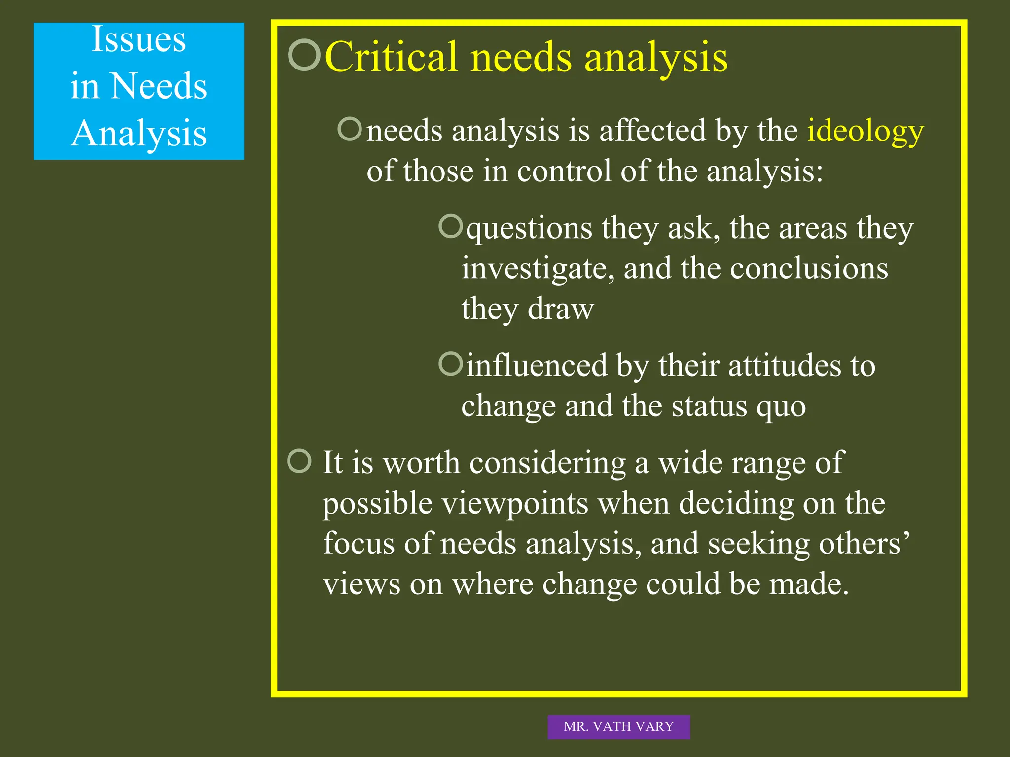 Issues
in Needs
Analysis
Critical needs analysis
needs analysis is affected by the ideology
of those in control of the analysis:
questions they ask, the areas they
investigate, and the conclusions
they draw
influenced by their attitudes to
change and the status quo
 It is worth considering a wide range of
possible viewpoints when deciding on the
focus of needs analysis, and seeking others’
views on where change could be made.
MR. VATH VARY
 