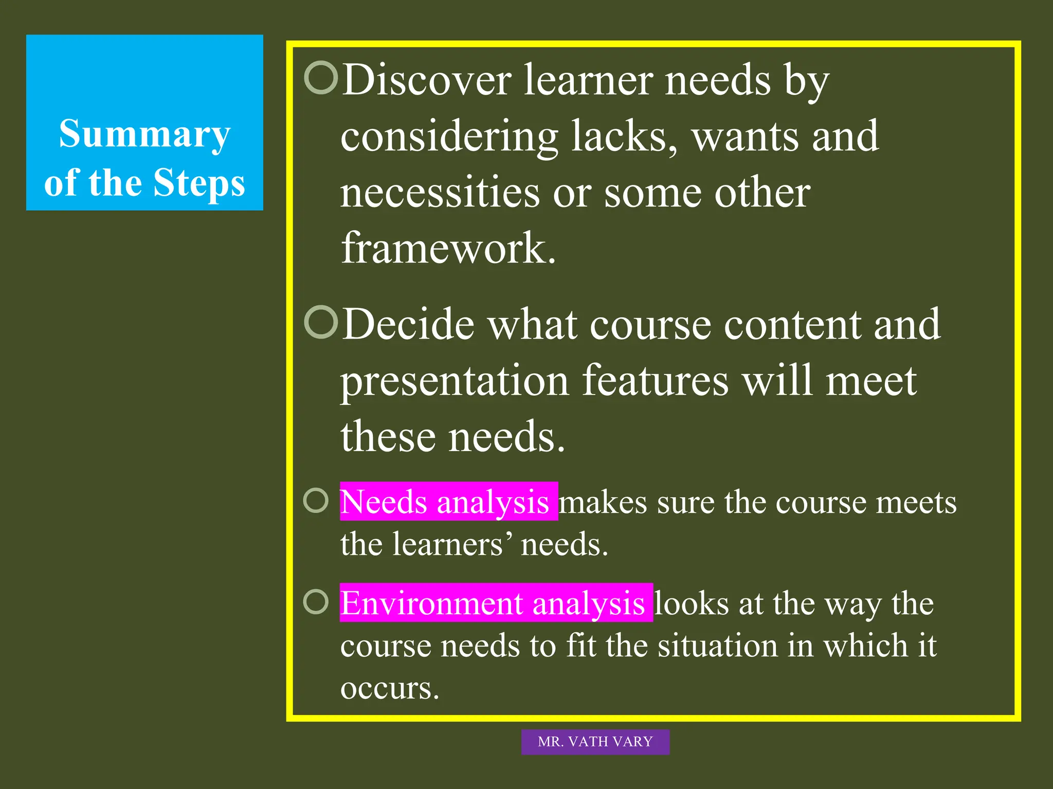 Summary
of the Steps
Discover learner needs by
considering lacks, wants and
necessities or some other
framework.
Decide what course content and
presentation features will meet
these needs.
 Needs analysis makes sure the course meets
the learners’ needs.
 Environment analysis looks at the way the
course needs to fit the situation in which it
occurs.
MR. VATH VARY
 