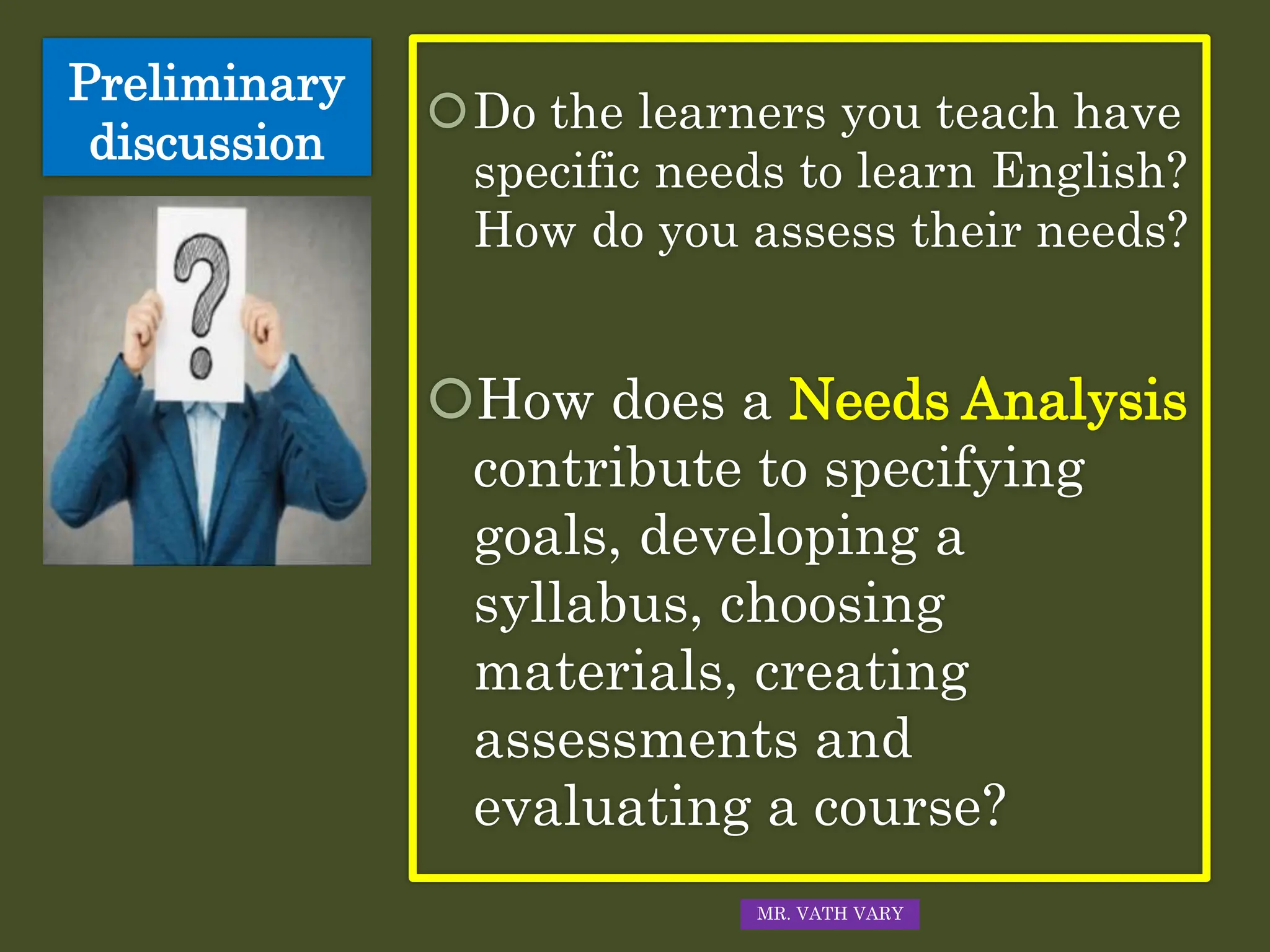 Preliminary
discussion
Do the learners you teach have
specific needs to learn English?
How do you assess their needs?
How does a Needs Analysis
contribute to specifying
goals, developing a
syllabus, choosing
materials, creating
assessments and
evaluating a course?
MR. VATH VARY
 