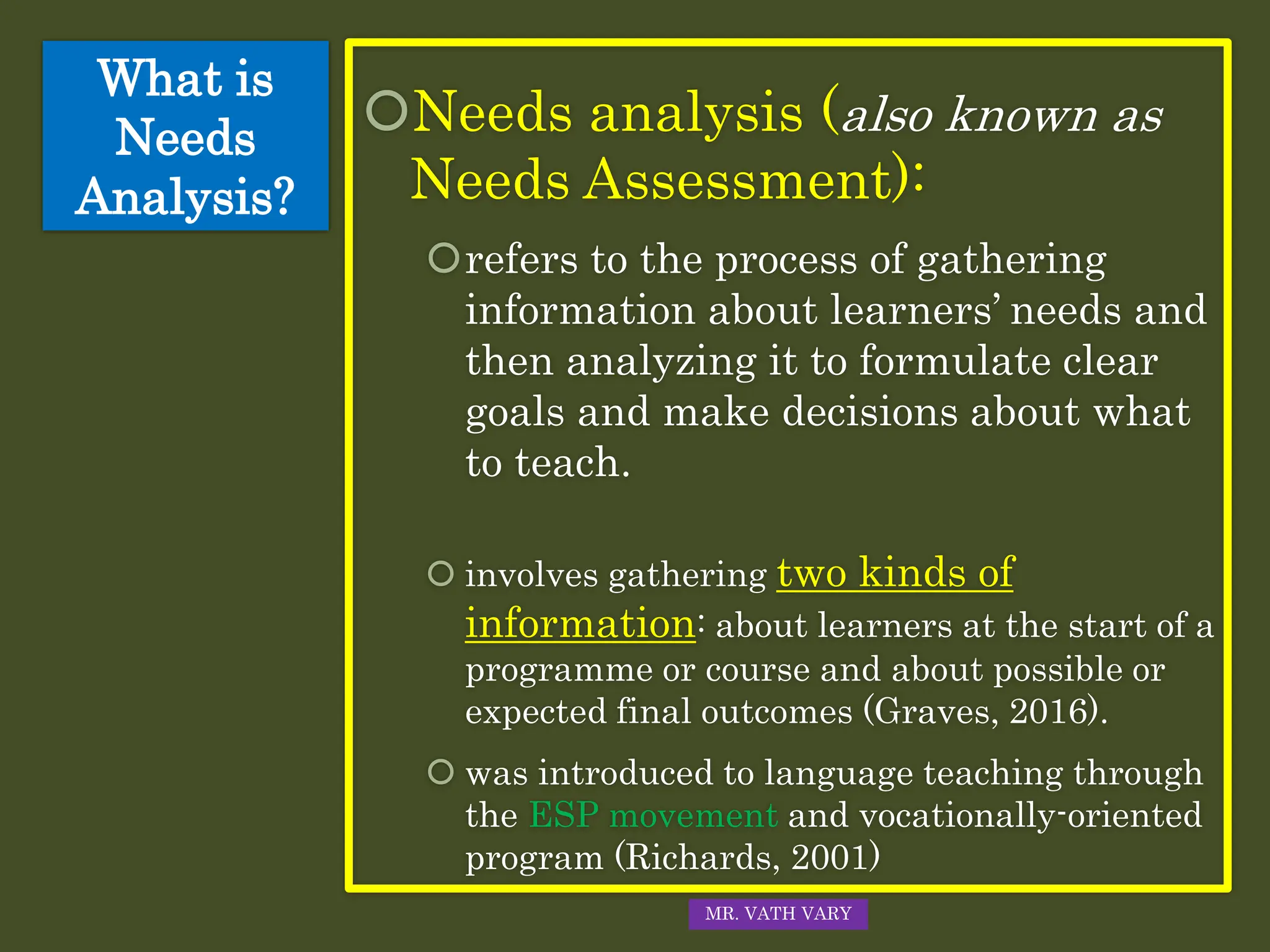 What is
Needs
Analysis?
Needs analysis (also known as
Needs Assessment):
refers to the process of gathering
information about learners’ needs and
then analyzing it to formulate clear
goals and make decisions about what
to teach.
 involves gathering two kinds of
information: about learners at the start of a
programme or course and about possible or
expected final outcomes (Graves, 2016).
 was introduced to language teaching through
the ESP movement and vocationally-oriented
program (Richards, 2001)
MR. VATH VARY
 
