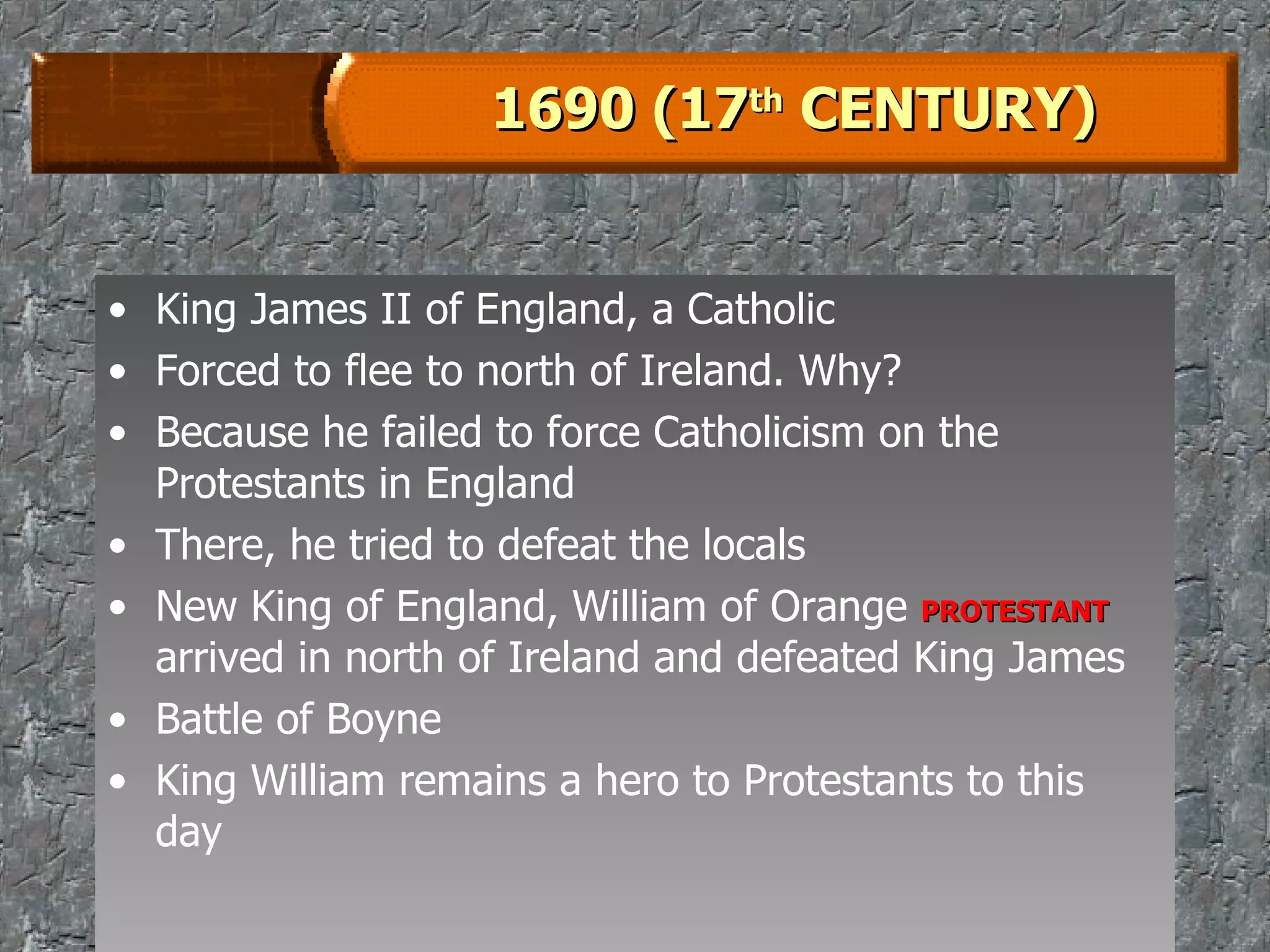 1690 (17 th  CENTURY) King James II of England, a Catholic Forced to flee to north of Ireland. Why? Because he failed to force Catholicism on the Protestants in England There, he tried to defeat the locals New King of England, William of Orange  PROTESTANT  arrived in north of Ireland and defeated King James Battle of Boyne King William remains a hero to Protestants to this day 