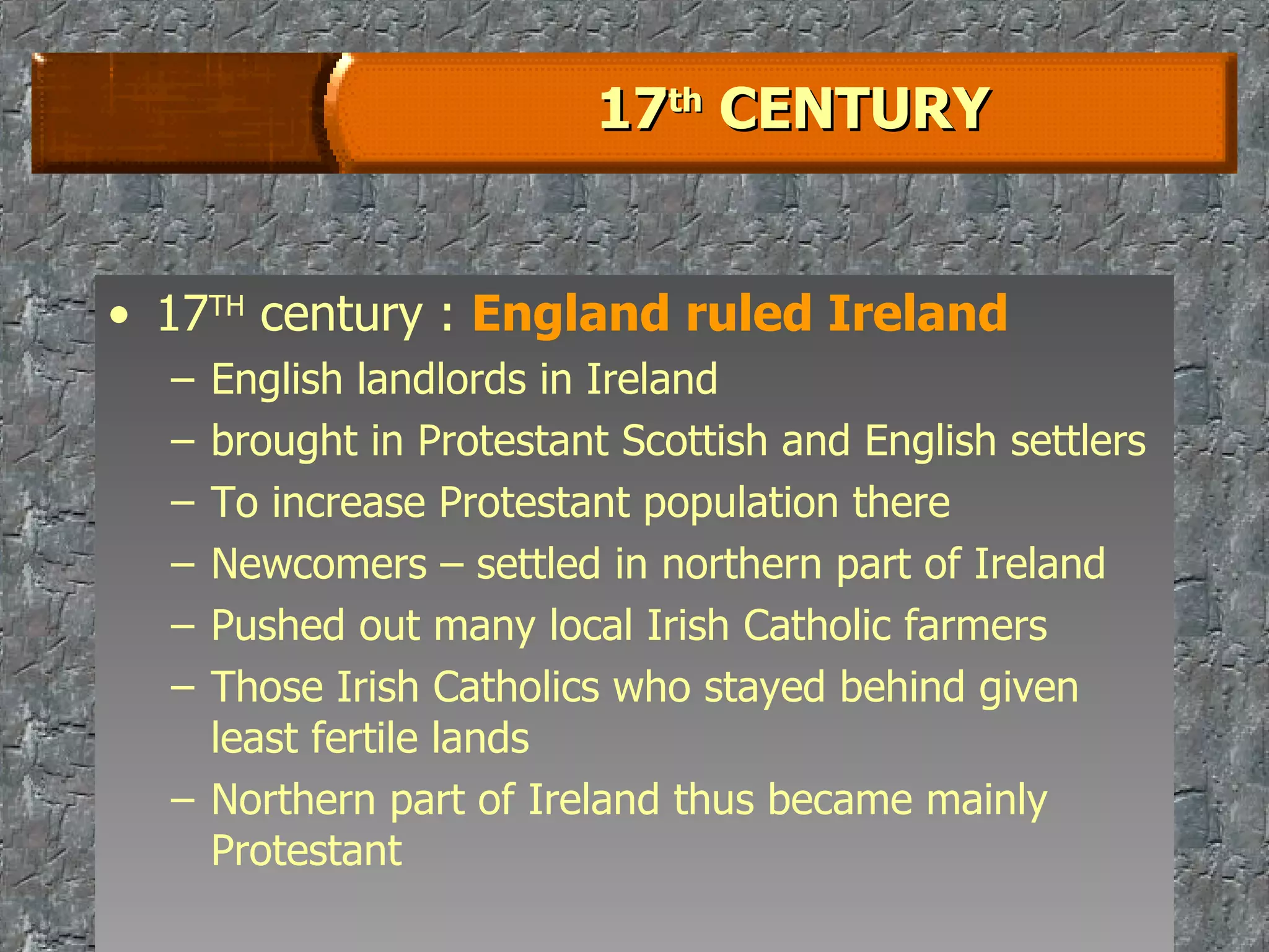 17 th  CENTURY 17 TH  century :  England ruled Ireland English landlords in Ireland  brought in Protestant Scottish and English settlers To increase Protestant population there Newcomers – settled in northern part of Ireland Pushed out many local Irish Catholic farmers Those Irish Catholics who stayed behind given least fertile lands Northern part of Ireland thus became mainly Protestant 