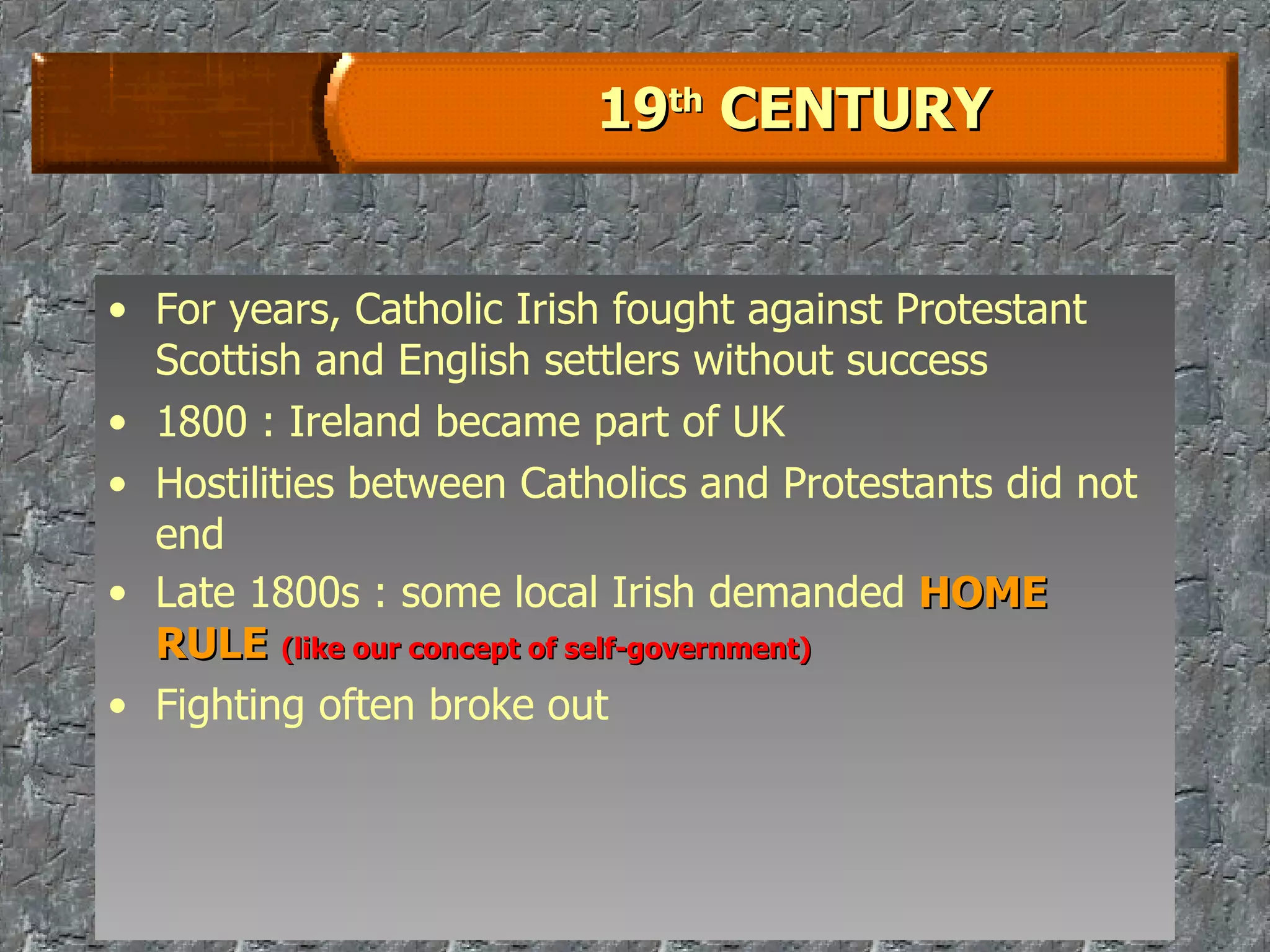19 th  CENTURY For years, Catholic Irish fought against Protestant Scottish and English settlers without success 1800 : Ireland became part of UK Hostilities between Catholics and Protestants did not end Late 1800s : some local Irish demanded  HOME RULE   (like our concept of self-government) Fighting often broke out 