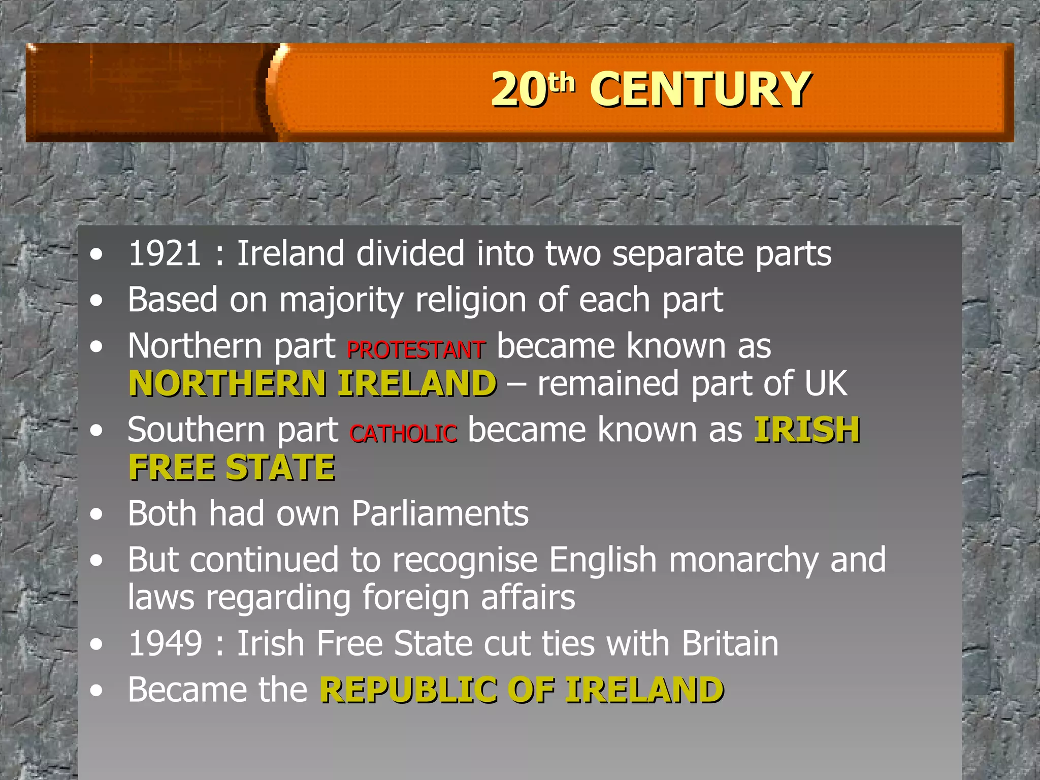 20 th  CENTURY 1921 : Ireland divided into two separate parts Based on majority religion of each part Northern part  PROTESTANT  became known as  NORTHERN IRELAND  – remained part of UK Southern part  CATHOLIC  became known as  IRISH FREE STATE Both had own Parliaments But continued to recognise English monarchy and laws regarding foreign affairs 1949 : Irish Free State cut ties with Britain Became the  REPUBLIC OF IRELAND 