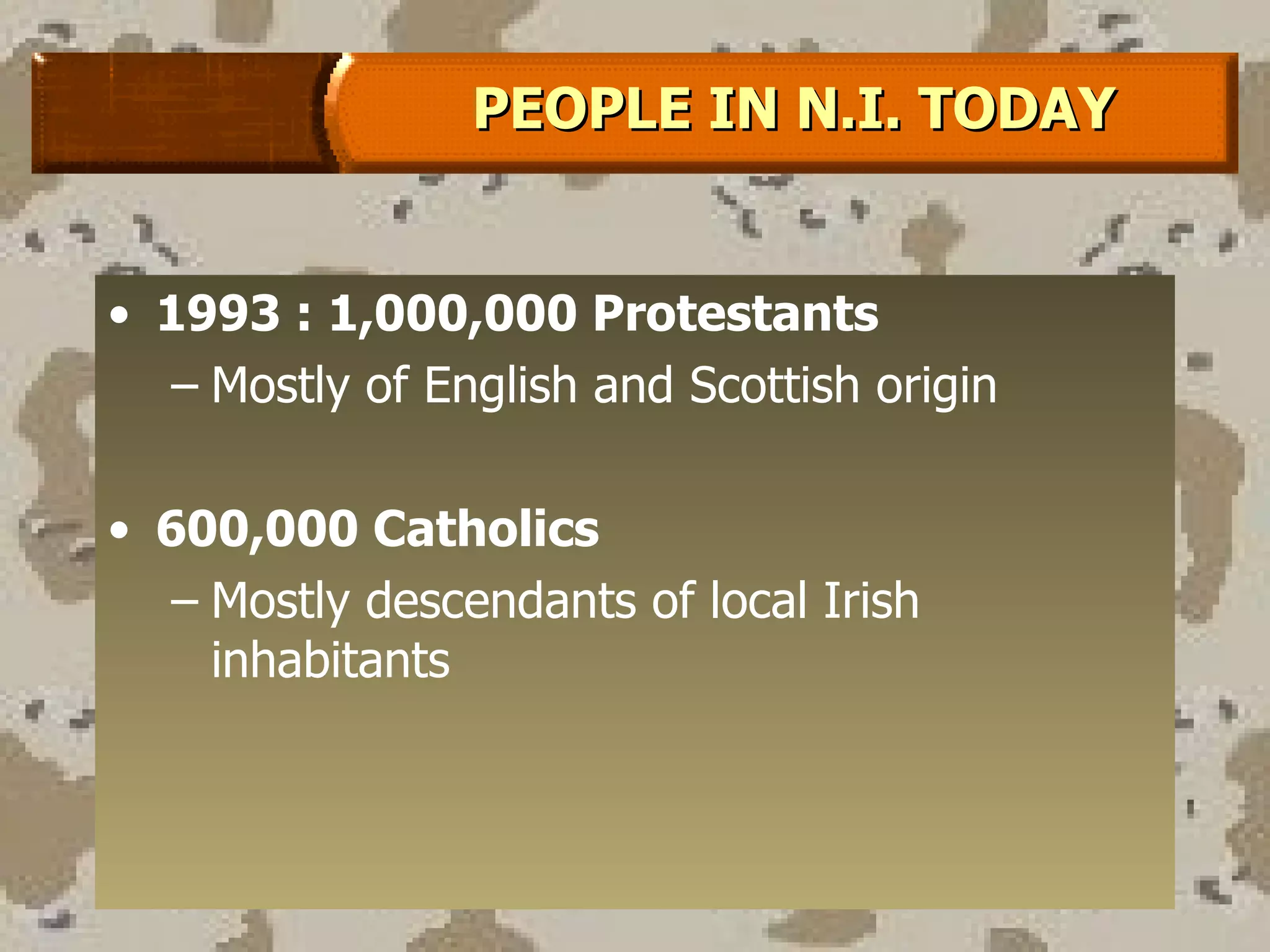 1993 : 1,000,000 Protestants Mostly of English and Scottish origin 600,000 Catholics Mostly descendants of local Irish inhabitants  PEOPLE IN N.I. TODAY 