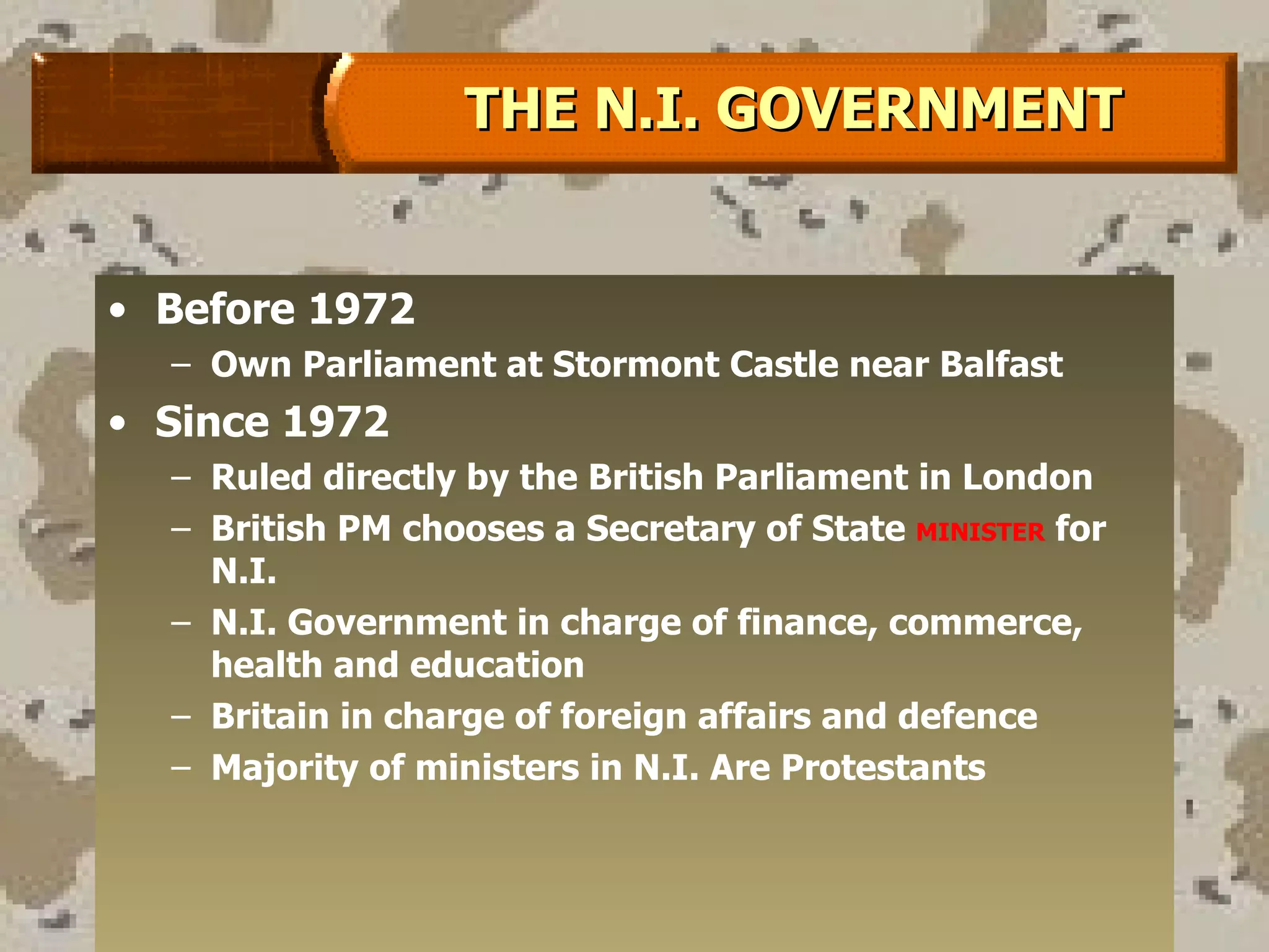 Before 1972 Own Parliament at Stormont Castle near Balfast Since 1972 Ruled directly by the British Parliament in London British PM chooses a Secretary of State  MINISTER  for N.I. N.I. Government in charge of finance, commerce, health and education Britain in charge of foreign affairs and defence Majority of ministers in N.I. Are Protestants  THE N.I. GOVERNMENT 