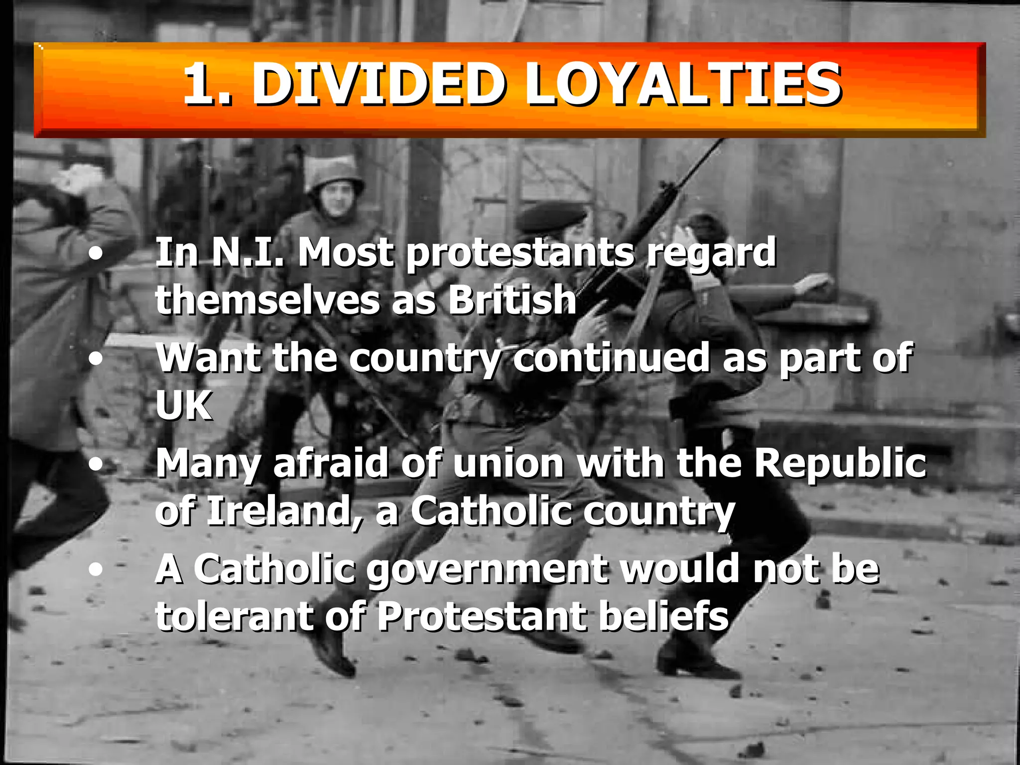 In N.I. Most protestants regard themselves as British Want the country continued as part of UK Many afraid of union with the Republic of Ireland, a Catholic country A Catholic government would not be tolerant of Protestant beliefs 1. DIVIDED LOYALTIES 