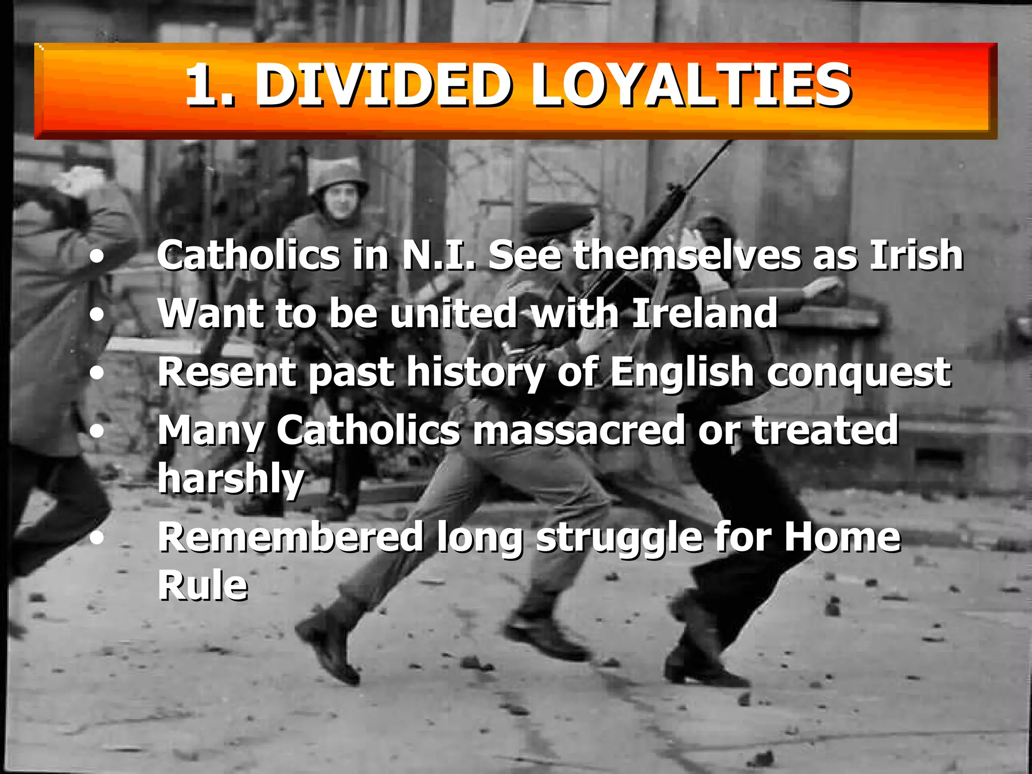 Catholics in N.I. See themselves as Irish Want to be united with Ireland Resent past history of English conquest Many Catholics massacred or treated harshly Remembered long struggle for Home Rule 1. DIVIDED LOYALTIES 