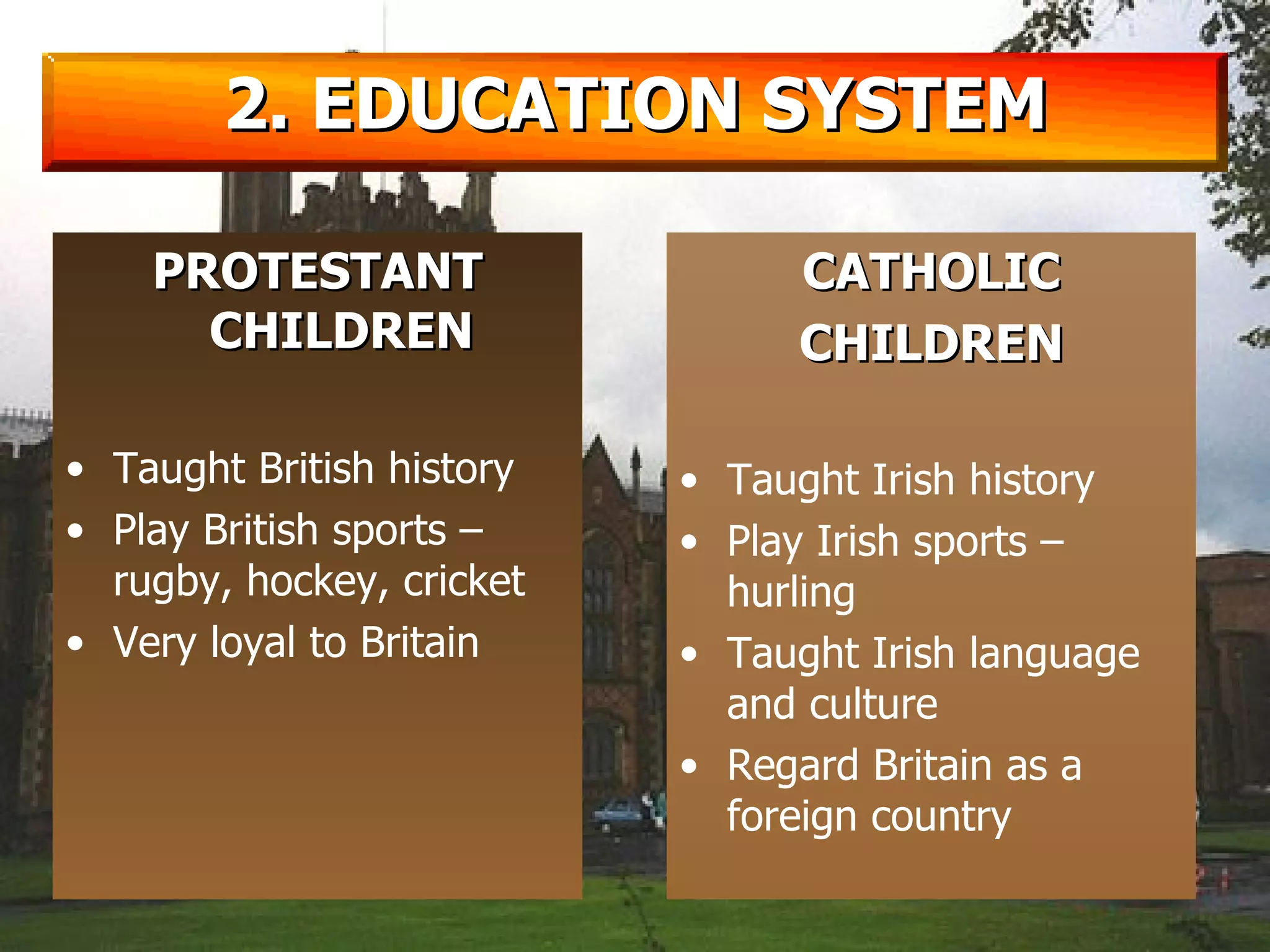 2. EDUCATION SYSTEM PROTESTANT CHILDREN Taught British history Play British sports – rugby, hockey, cricket Very loyal to Britain CATHOLIC CHILDREN Taught Irish history Play Irish sports – hurling Taught Irish language and culture Regard Britain as a foreign country 