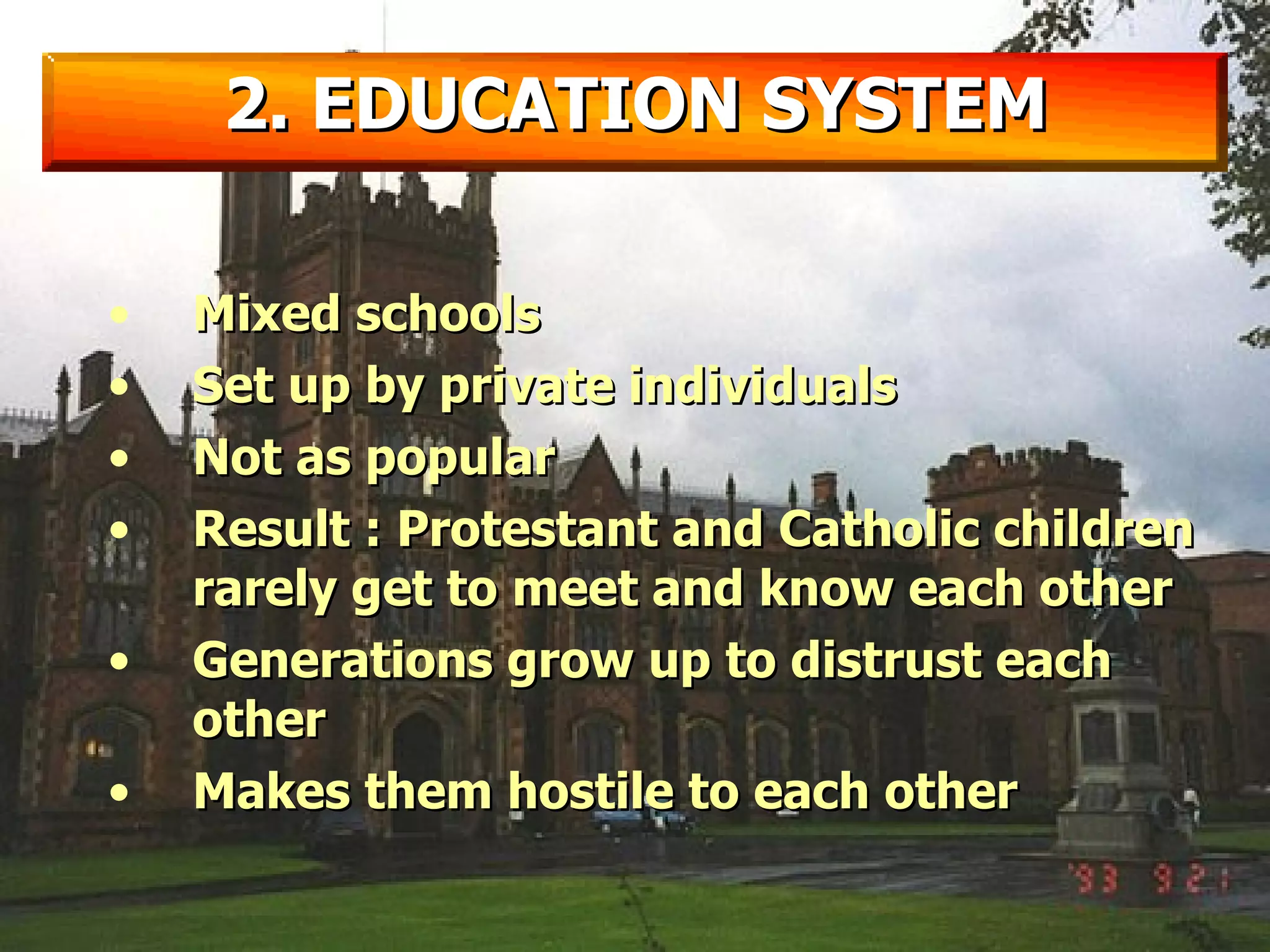2. EDUCATION SYSTEM Mixed schools Set up by private individuals Not as popular Result : Protestant and Catholic children rarely get to meet and know each other Generations grow up to distrust each other Makes them hostile to each other 