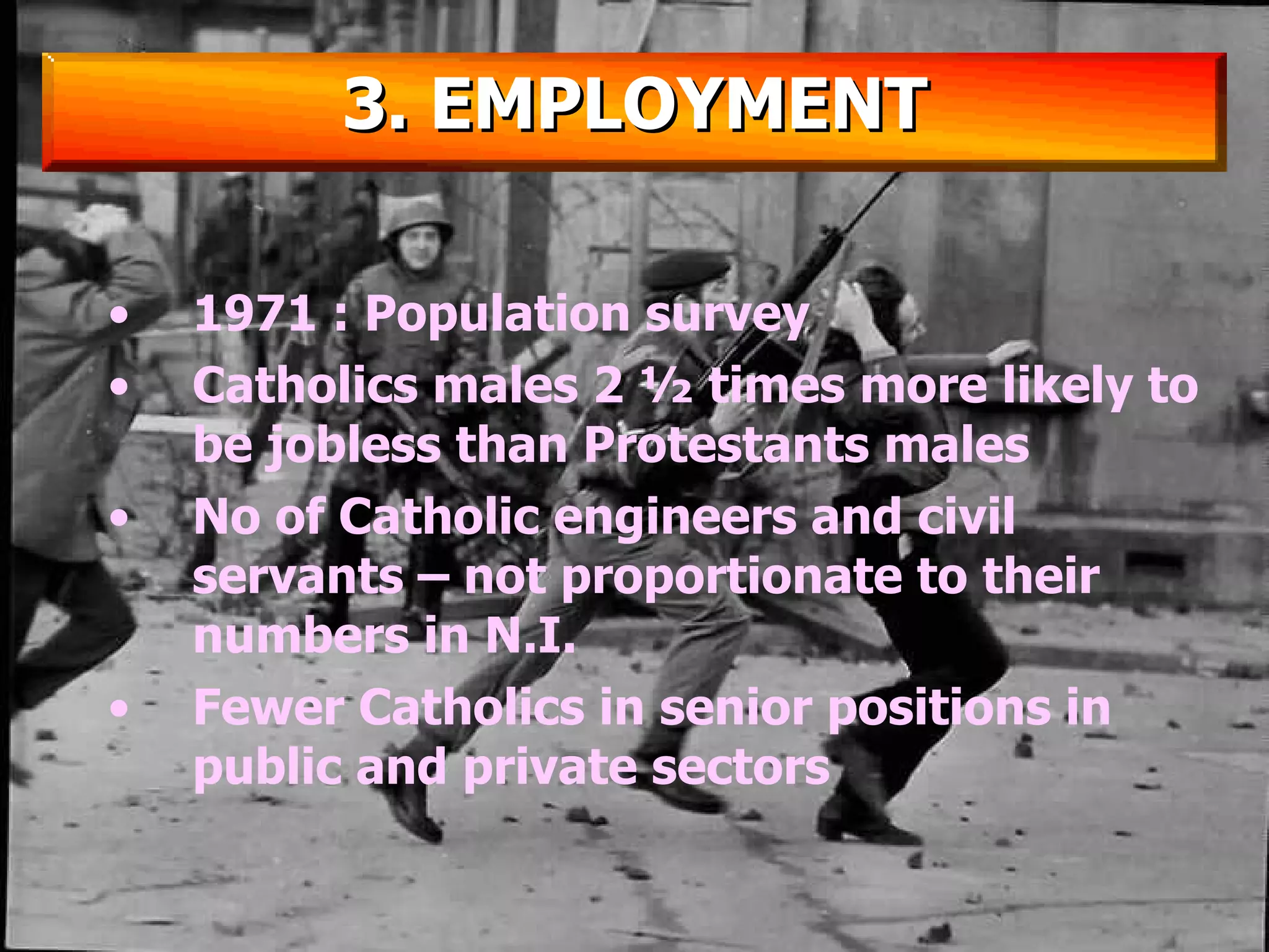 1971 : Population survey Catholics males 2 ½ times more likely to be jobless than Protestants males No of Catholic engineers and civil servants – not proportionate to their numbers in N.I. Fewer Catholics in senior positions in public and private sectors 3. EMPLOYMENT 