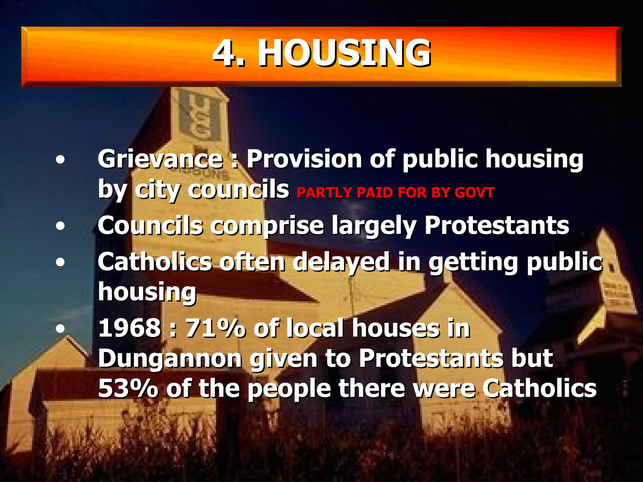 Grievance : Provision of public housing by city councils  PARTLY PAID FOR BY GOVT Councils comprise largely Protestants Catholics often delayed in getting public housing 1968 : 71% of local houses in Dungannon given to Protestants but 53% of the people there were Catholics 4. HOUSING 