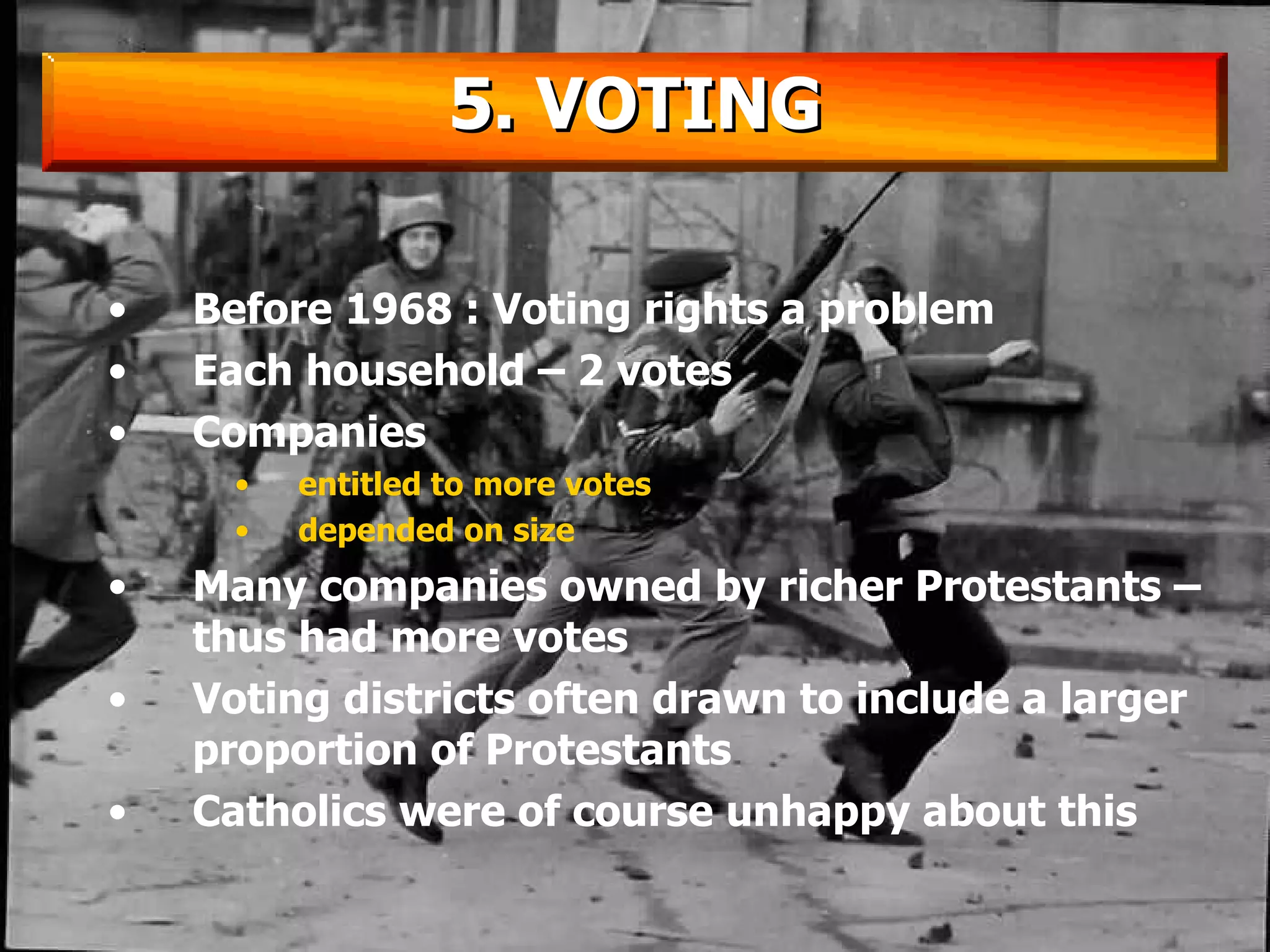 Before 1968 : Voting rights a problem Each household – 2 votes Companies  entitled to more votes  depended on size Many companies owned by richer Protestants – thus had more votes Voting districts often drawn to include a larger proportion of Protestants Catholics were of course unhappy about this 5. VOTING 