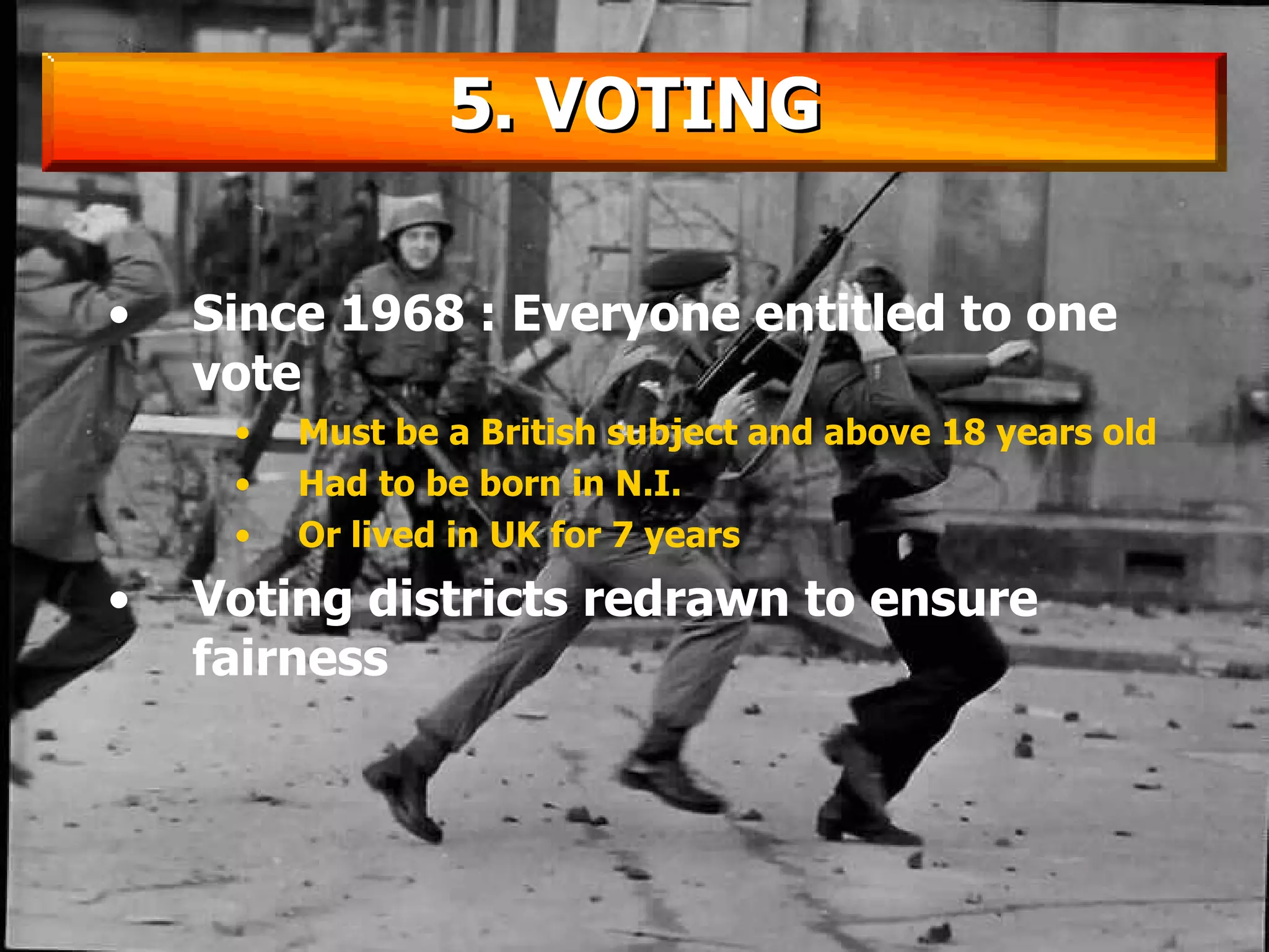 Since 1968 : Everyone entitled to one vote Must be a British subject and above 18 years old Had to be born in N.I.  Or lived in UK for 7 years Voting districts redrawn to ensure fairness 5. VOTING 