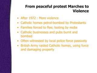 From peaceful protest Marches to Violence After 1972 : More violence Catholic homes petrol-bombed by Protestants Families forced to flee; looting by mobs Catholic businesses and pubs burnt and bombed Often witnessed by local police force passively British Army raided Catholic homes, using force and damaging property 
