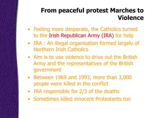 From peaceful protest Marches to Violence Feeling more desperate, the Catholics turned to the  Irish Republican Army (IRA)  for help IRA : An illegal organisation formed largely of Northern Irish Catholics Aim is to use violence to drive out the British Army and the representatives of the British government Between 1969 and 1993, more than 3,000 people were killed in the conflict IRA responsible for 2/3 of the deaths Sometimes killed innocent Protestants too 