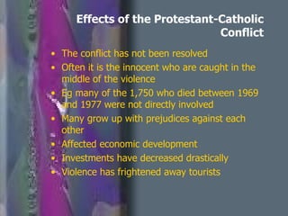 Effects of the Protestant-Catholic Conflict The conflict has not been resolved Often it is the innocent who are caught in the middle of the violence Eg many of the 1,750 who died between 1969 and 1977 were not directly involved Many grow up with prejudices against each other Affected economic development Investments have decreased drastically Violence has frightened away tourists 