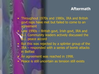 Aftermath Throughout 1970s and 1980s, IRA and British govt reps have met but failed to come to an agreement Late 1990s – British govt, Irish govt, IRA and N.I. Community leaders actively discussed the N.I. peace accord But this was rejected by a splinter group of the IRA – responded with a series of bomb attacks in Belfast An agreement was reached in 1998. Peace is still uncertain as tension still exists 