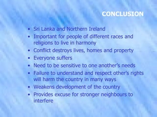 CONCLUSION Sri Lanka and Northern Ireland Important for people of different races and religions to live in harmony Conflict destroys lives, homes and property Everyone suffers Need to be sensitive to one another’s needs Failure to understand and respect other’s rights will harm the country in many ways Weakens development of the country Provides excuse for stronger neighbours to interfere 