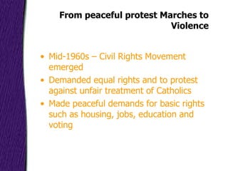 From peaceful protest Marches to Violence Mid-1960s – Civil Rights Movement emerged Demanded equal rights and to protest against unfair treatment of Catholics Made peaceful demands for basic rights such as housing, jobs, education and voting 