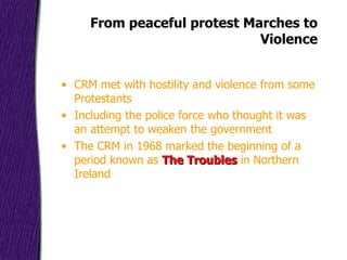 From peaceful protest Marches to Violence CRM met with hostility and violence from some Protestants Including the police force who thought it was an attempt to weaken the government The CRM in 1968 marked the beginning of a period known as  The Troubles  in Northern Ireland 