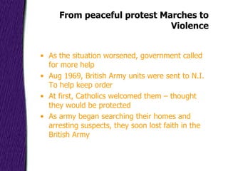 From peaceful protest Marches to Violence As the situation worsened, government called for more help Aug 1969, British Army units were sent to N.I. To help keep order At first, Catholics welcomed them – thought they would be protected As army began searching their homes and arresting suspects, they soon lost faith in the British Army 