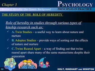 HOLT, RINEHART AND WINSTON
PPSYCHOLOGYSYCHOLOGY
PRINCIPLES IN PRACTICE
52
Chapter 3Chapter 3
THE STUDY OF THE ROLE OF HEREDITY
Role of heredity in studies through various types of
kinship research such as:
 A. Twin Studies – a useful way to learn about nature and
nurture
 B. Adoptee Studies – provide ways of sorting out the effects
of nature and nurture
 C. Twins Reared Apart – a way of finding out that twins
reared apart share many of the same mannerisms despite their
separation
Section 4: Heredity: Our Genetic Background
 