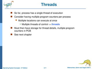 3.11 Silberschatz, Galvin and Gagne ©2013
Operating System Concepts – 9th
Edition
Threads
 So far, process has a single thread of execution
 Consider having multiple program counters per process
 Multiple locations can execute at once
 Multiple threads of control -> threads
 Must then have storage for thread details, multiple program
counters in PCB
 See next chapter
 