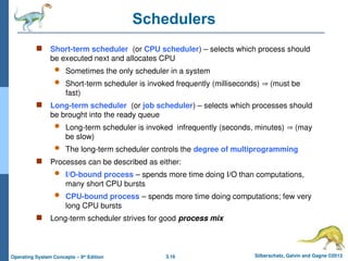3.16 Silberschatz, Galvin and Gagne ©2013
Operating System Concepts – 9th
Edition
Schedulers
 Short-term scheduler (or CPU scheduler) – selects which process should
be executed next and allocates CPU
 Sometimes the only scheduler in a system
 Short-term scheduler is invoked frequently (milliseconds)  (must be
fast)
 Long-term scheduler (or job scheduler) – selects which processes should
be brought into the ready queue
 Long-term scheduler is invoked infrequently (seconds, minutes)  (may
be slow)
 The long-term scheduler controls the degree of multiprogramming
 Processes can be described as either:
 I/O-bound process – spends more time doing I/O than computations,
many short CPU bursts
 CPU-bound process – spends more time doing computations; few very
long CPU bursts
 Long-term scheduler strives for good process mix
 