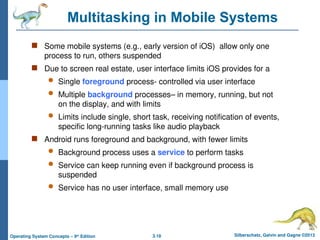 3.18 Silberschatz, Galvin and Gagne ©2013
Operating System Concepts – 9th
Edition
Multitasking in Mobile Systems
 Some mobile systems (e.g., early version of iOS) allow only one
process to run, others suspended
 Due to screen real estate, user interface limits iOS provides for a
 Single foreground process- controlled via user interface
 Multiple background processes– in memory, running, but not
on the display, and with limits
 Limits include single, short task, receiving notification of events,
specific long-running tasks like audio playback
 Android runs foreground and background, with fewer limits
 Background process uses a service to perform tasks
 Service can keep running even if background process is
suspended
 Service has no user interface, small memory use
 