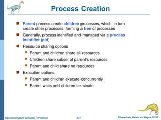 3.21 Silberschatz, Galvin and Gagne ©2013
Operating System Concepts – 9th
Edition
Process Creation
 Parent process create children processes, which, in turn
create other processes, forming a tree of processes
 Generally, process identified and managed via a process
identifier (pid)
 Resource sharing options
 Parent and children share all resources
 Children share subset of parent’s resources
 Parent and child share no resources
 Execution options
 Parent and children execute concurrently
 Parent waits until children terminate
 