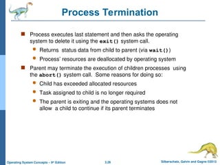 3.26 Silberschatz, Galvin and Gagne ©2013
Operating System Concepts – 9th
Edition
Process Termination
 Process executes last statement and then asks the operating
system to delete it using the exit() system call.
 Returns status data from child to parent (via wait())
 Process’ resources are deallocated by operating system
 Parent may terminate the execution of children processes using
the abort() system call. Some reasons for doing so:
 Child has exceeded allocated resources
 Task assigned to child is no longer required
 The parent is exiting and the operating systems does not
allow a child to continue if its parent terminates
 