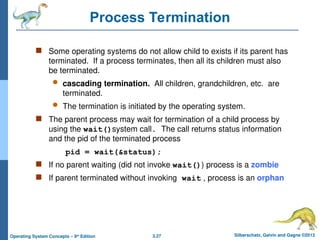 3.27 Silberschatz, Galvin and Gagne ©2013
Operating System Concepts – 9th
Edition
Process Termination
 Some operating systems do not allow child to exists if its parent has
terminated. If a process terminates, then all its children must also
be terminated.
 cascading termination. All children, grandchildren, etc. are
terminated.
 The termination is initiated by the operating system.
 The parent process may wait for termination of a child process by
using the wait()system call. The call returns status information
and the pid of the terminated process
pid = wait(&status);
 If no parent waiting (did not invoke wait()) process is a zombie
 If parent terminated without invoking wait , process is an orphan
 