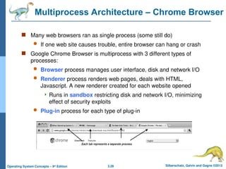 3.28 Silberschatz, Galvin and Gagne ©2013
Operating System Concepts – 9th
Edition
Multiprocess Architecture – Chrome Browser
 Many web browsers ran as single process (some still do)
 If one web site causes trouble, entire browser can hang or crash
 Google Chrome Browser is multiprocess with 3 different types of
processes:
 Browser process manages user interface, disk and network I/O
 Renderer process renders web pages, deals with HTML,
Javascript. A new renderer created for each website opened
 Runs in sandbox restricting disk and network I/O, minimizing
effect of security exploits
 Plug-in process for each type of plug-in
 