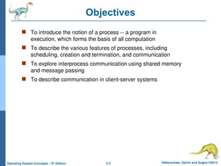3.3 Silberschatz, Galvin and Gagne ©2013
Operating System Concepts – 9th
Edition
Objectives
 To introduce the notion of a process -- a program in
execution, which forms the basis of all computation
 To describe the various features of processes, including
scheduling, creation and termination, and communication
 To explore interprocess communication using shared memory
and message passing
 To describe communication in client-server systems
 