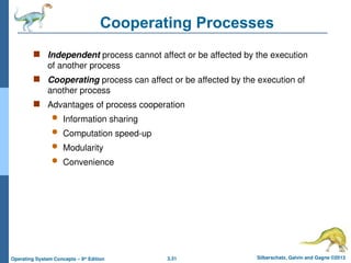 3.31 Silberschatz, Galvin and Gagne ©2013
Operating System Concepts – 9th
Edition
Cooperating Processes
 Independent process cannot affect or be affected by the execution
of another process
 Cooperating process can affect or be affected by the execution of
another process
 Advantages of process cooperation
 Information sharing
 Computation speed-up
 Modularity
 Convenience
 