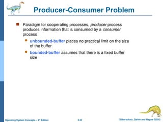 3.32 Silberschatz, Galvin and Gagne ©2013
Operating System Concepts – 9th
Edition
Producer-Consumer Problem
 Paradigm for cooperating processes, producer process
produces information that is consumed by a consumer
process
 unbounded-buffer places no practical limit on the size
of the buffer
 bounded-buffer assumes that there is a fixed buffer
size
 